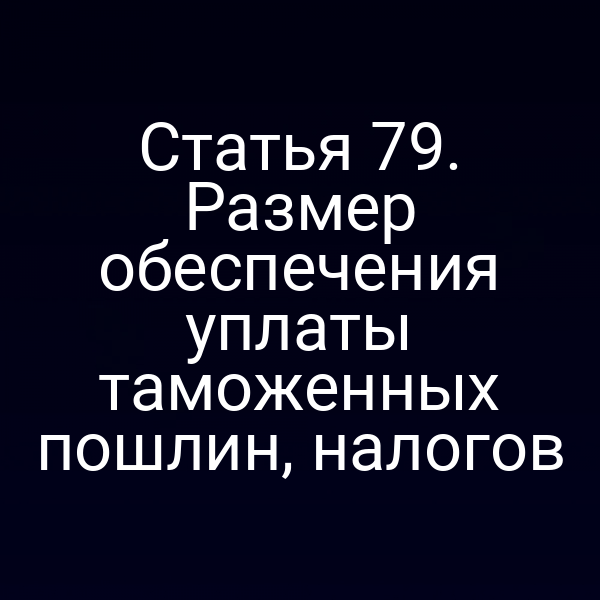 Статья 79. Размер обеспечения уплаты таможенных пошлин, налогов