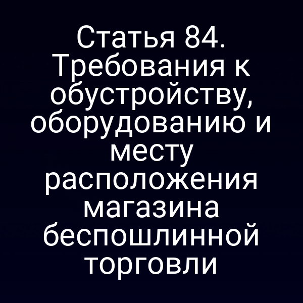 Статья 84. Требования к обустройству, оборудованию и месту расположения магазина беспошлинной торговли