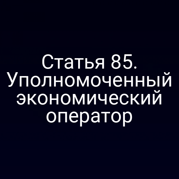 Статья 85. Уполномоченный экономический оператор