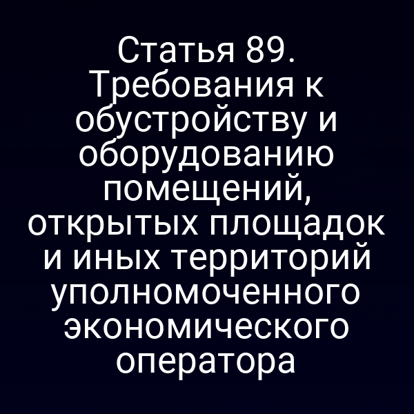 Статья 89. Требования к обустройству и оборудованию помещений, открытых площадок и иных территорий уполномоченного экономического оператора