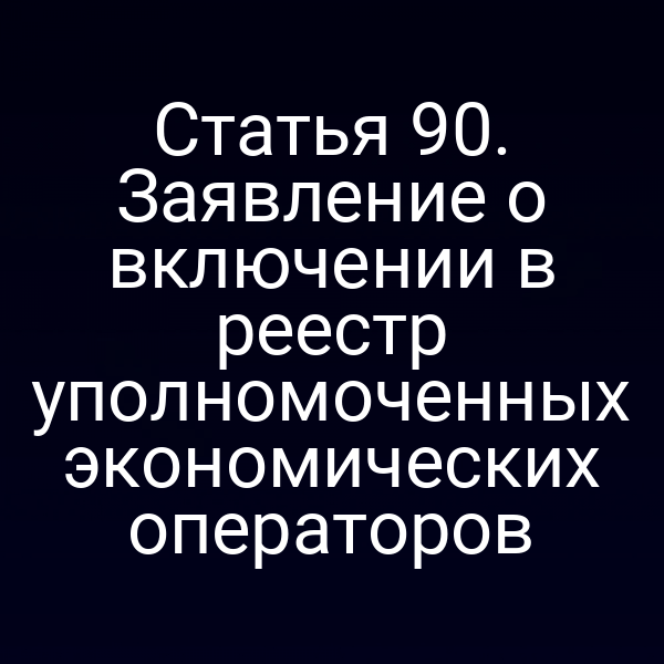 Статья 90. Заявление о включении в реестр уполномоченных экономических операторов