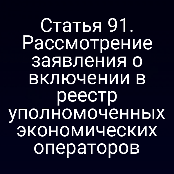 Статья 91. Рассмотрение заявления о включении в реестр уполномоченных экономических операторов