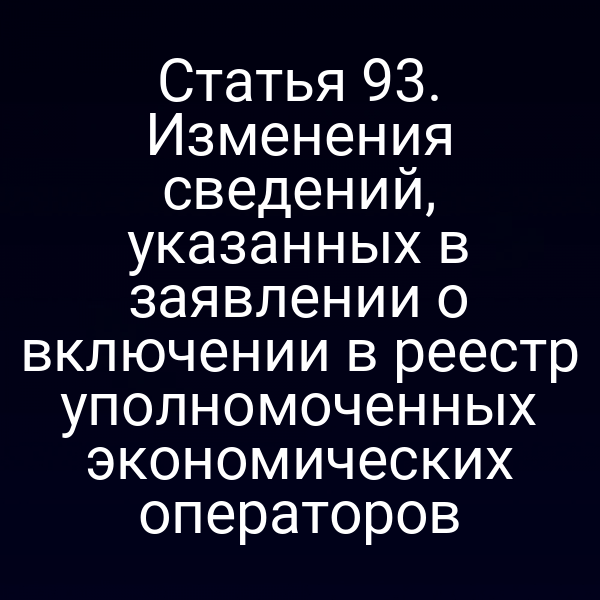 Статья 93. Изменения сведений, указанных в заявлении о включении в реестр уполномоченных экономических операторов