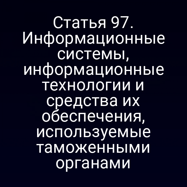 Статья 97. Информационные системы, информационные технологии и средства их обеспечения, используемые таможенными органами