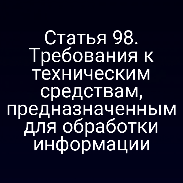 Статья 98. Требования к техническим средствам, предназначенным для обработки информации