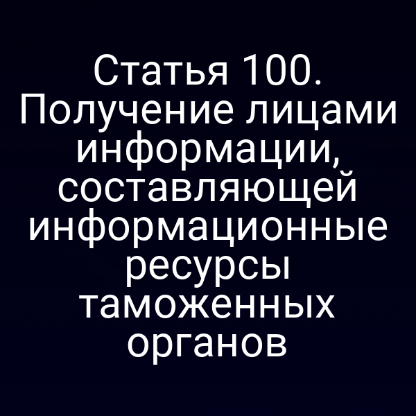 Статья 100. Получение лицами информации, составляющей информационные ресурсы таможенных органов