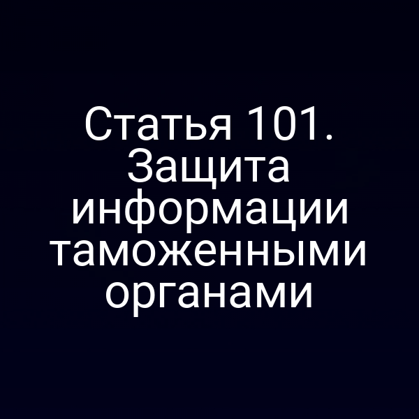 Статья 101. Защита информации таможенными органами