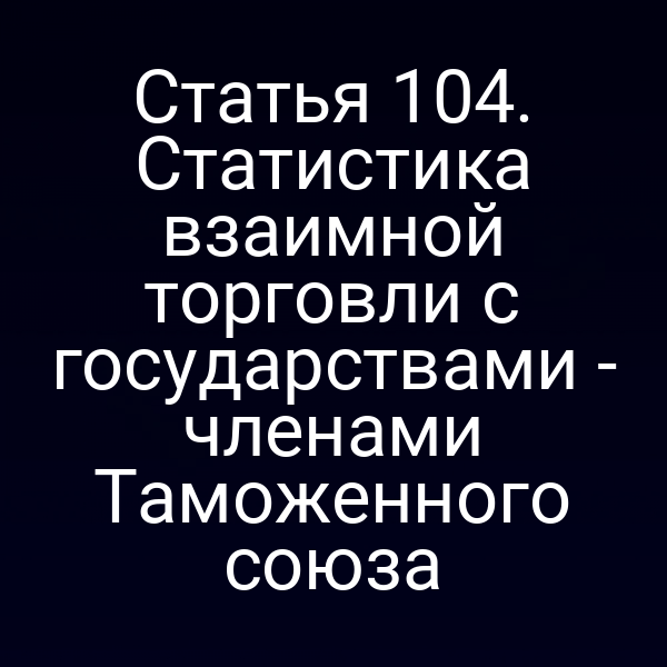 Статья 104. Статистика взаимной торговли с государствами - членами Таможенного союза