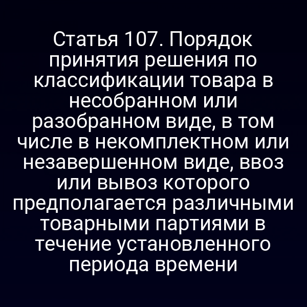 Статья 107. Порядок принятия решения по классификации товара в несобранном или разобранном виде, в том числе в некомплектном или незавершенном виде, ввоз или вывоз которого предполагается различными товарными партиями в течение установленного периода времени