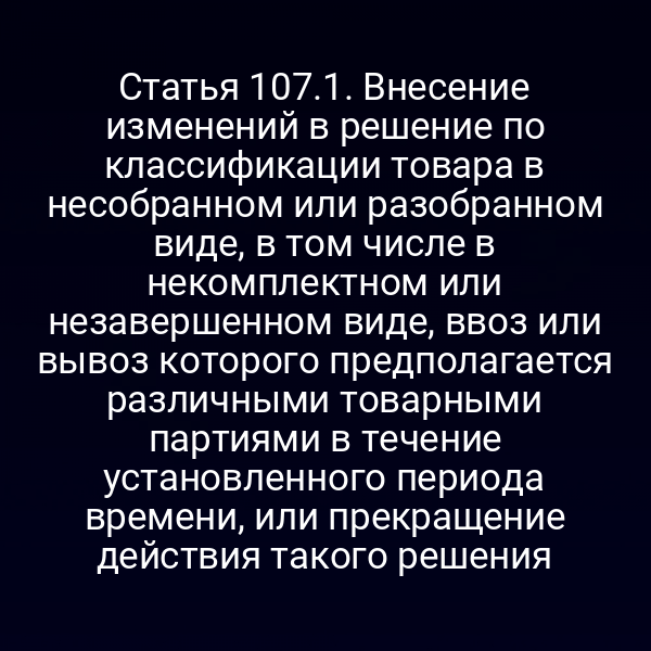 Статья 107.1. Внесение изменений в решение по классификации товара в несобранном или разобранном виде, в том числе в некомплектном или незавершенном виде, ввоз или вывоз которого предполагается различными товарными партиями в течение установленного периода времени, или прекращение действия такого решения