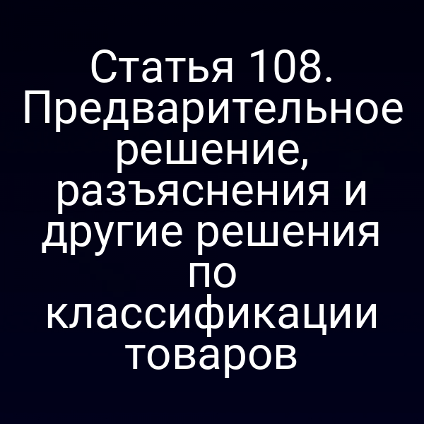 Статья 108. Предварительное решение, разъяснения и другие решения по классификации товаров