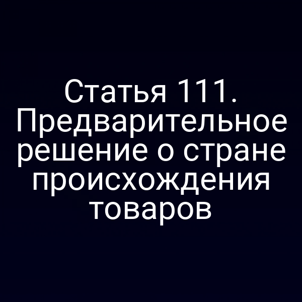 Статья 111. Предварительное решение о стране происхождения товаров