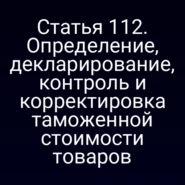 Статья 112. Определение, декларирование, контроль и корректировка таможенной стоимости товаров