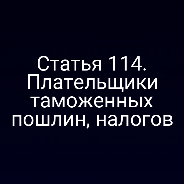 Статья 114. Плательщики таможенных пошлин, налогов