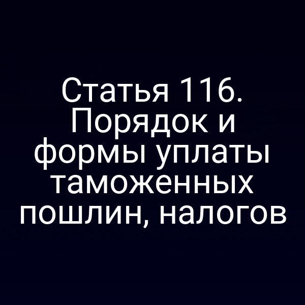 Статья 116. Порядок и формы уплаты таможенных пошлин, налогов