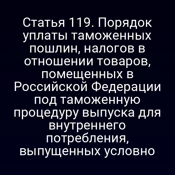 Статья 119. Порядок уплаты таможенных пошлин, налогов в отношении товаров, помещенных в Российской Федерации под таможенную процедуру выпуска для внутреннего потребления, выпущенных условно