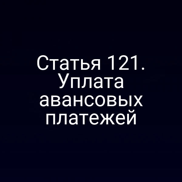 Статья 121. Уплата авансовых платежей