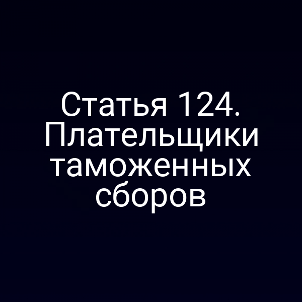 Статья 124. Плательщики таможенных сборов