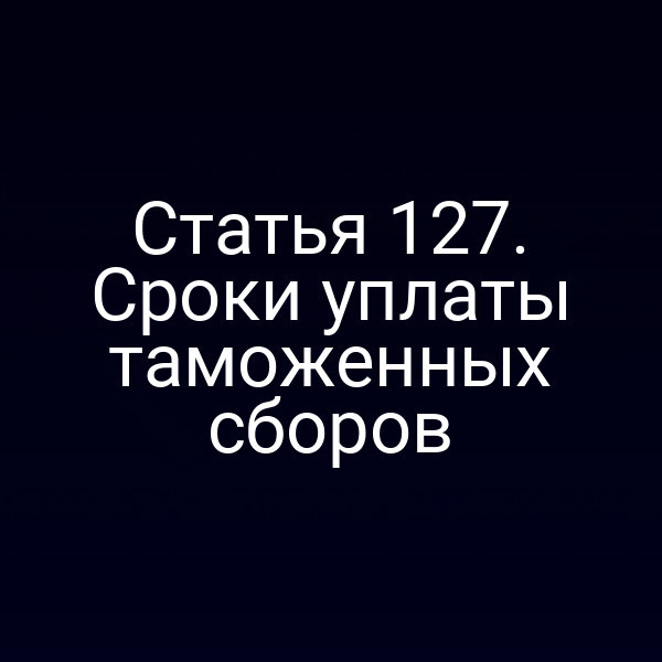 Статья 127. Сроки уплаты таможенных сборов