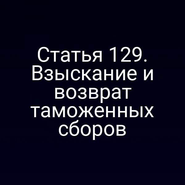 Статья 129. Взыскание и возврат таможенных сборов