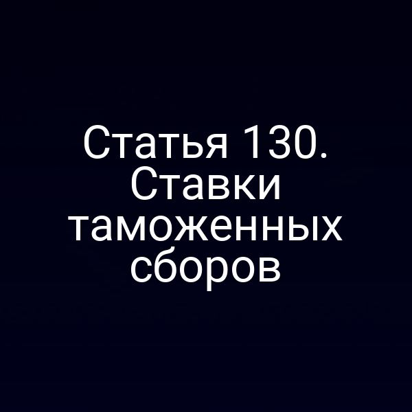 Статья 130. Ставки таможенных сборов