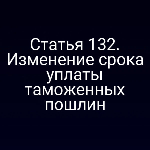 Статья 132. Изменение срока уплаты таможенных пошлин