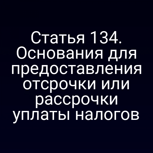 Статья 134. Основания для предоставления отсрочки или рассрочки уплаты налогов