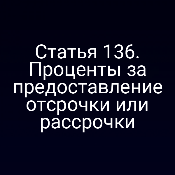 Статья 136. Проценты за предоставление отсрочки или рассрочки