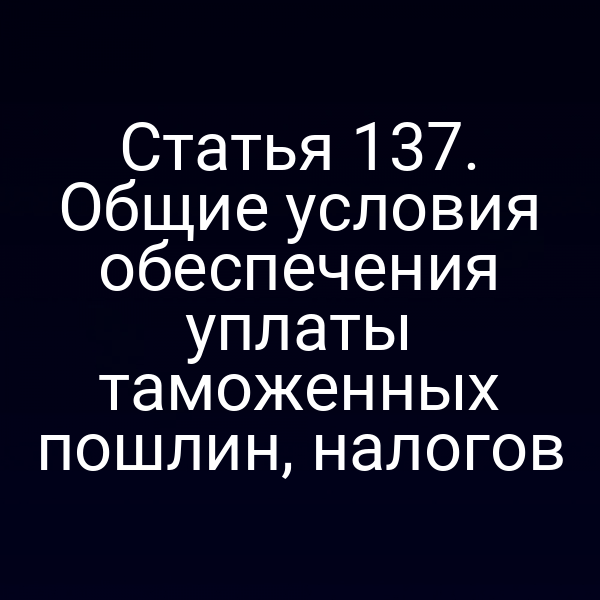 Статья 137. Общие условия обеспечения уплаты таможенных пошлин, налогов