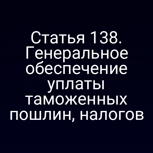 Статья 138. Генеральное обеспечение уплаты таможенных пошлин, налогов
