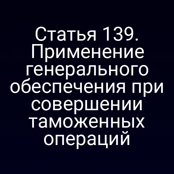 Статья 139. Применение генерального обеспечения при совершении таможенных операций
