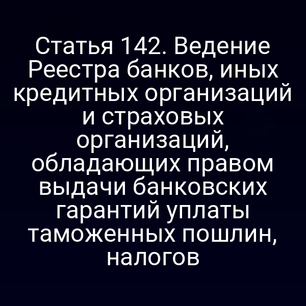 Статья 142. Ведение Реестра банков, иных кредитных организаций и страховых организаций, обладающих правом выдачи банковских гарантий уплаты таможенных пошлин, налогов