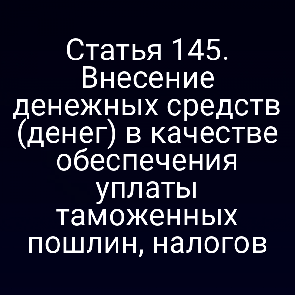 Статья 145. Внесение денежных средств (денег) в качестве обеспечения уплаты таможенных пошлин, налогов
