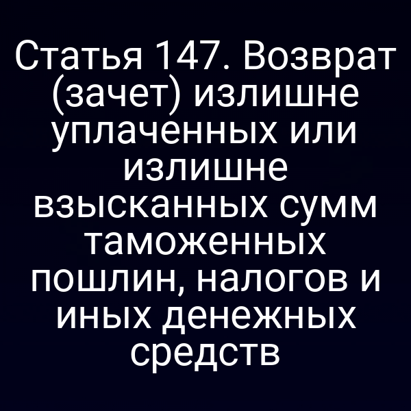 Статья 147. Возврат (зачет) излишне уплаченных или излишне взысканных сумм таможенных пошлин, налогов и иных денежных средств