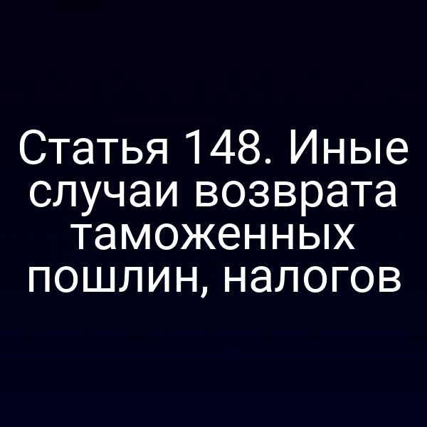 Статья 148. Иные случаи возврата таможенных пошлин, налогов