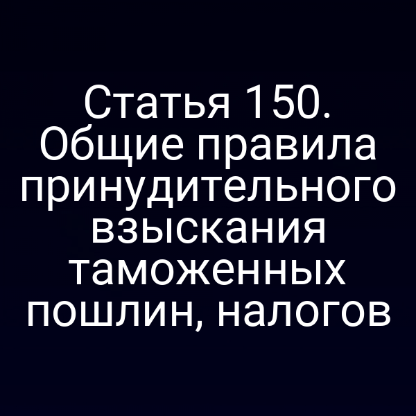 Статья 150. Общие правила принудительного взыскания таможенных пошлин, налогов
