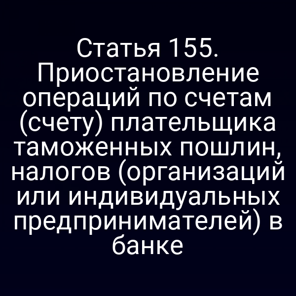 Статья 155. Приостановление операций по счетам (счету) плательщика таможенных пошлин, налогов (организаций или индивидуальных предпринимателей) в банке