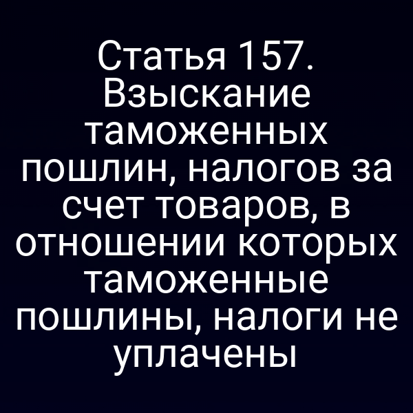 Статья 157. Взыскание таможенных пошлин, налогов за счет товаров, в отношении которых таможенные пошлины, налоги не уплачены