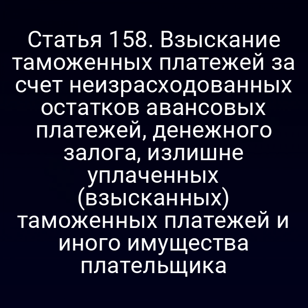 Статья 158. Взыскание таможенных платежей за счет неизрасходованных остатков авансовых платежей, денежного залога, излишне уплаченных (взысканных) таможенных платежей и иного имущества плательщика