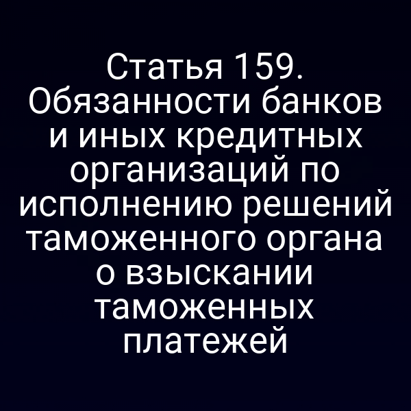 Статья 159. Обязанности банков и иных кредитных организаций по исполнению решений таможенного органа о взыскании таможенных платежей