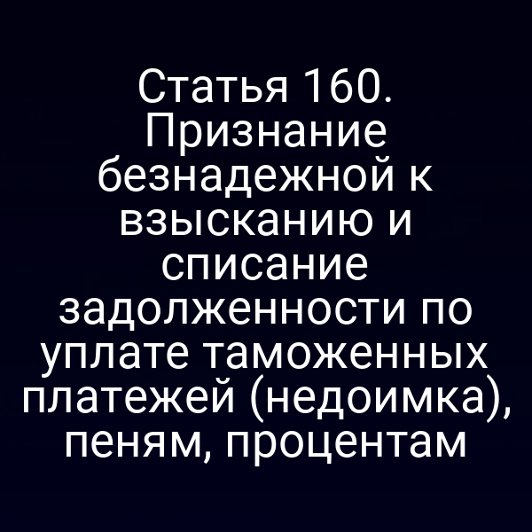 Статья 160. Признание безнадежной к взысканию и списание задолженности по уплате таможенных платежей (недоимка), пеням, процентам