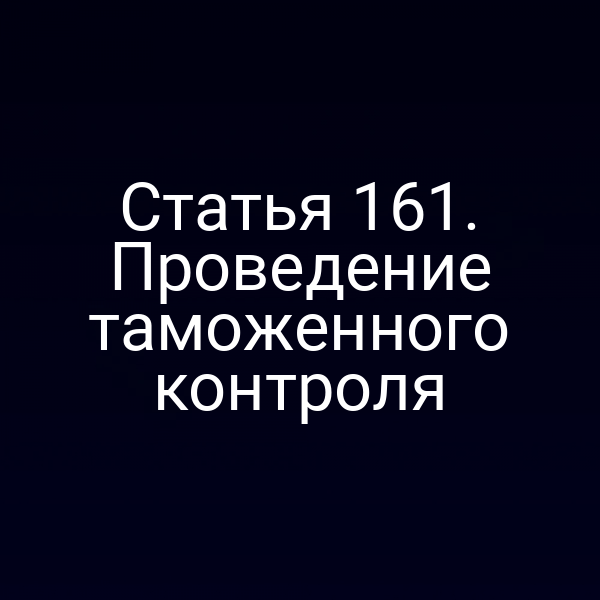 Статья 161. Проведение таможенного контроля