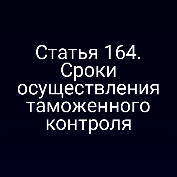 Статья 164. Сроки осуществления таможенного контроля