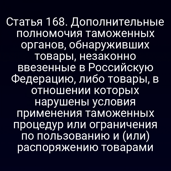 Статья 168. Дополнительные полномочия таможенных органов, обнаруживших товары, незаконно ввезенные в Российскую Федерацию, либо товары, в отношении которых нарушены условия применения таможенных процедур или ограничения по пользованию и (или) распоряжению товарами