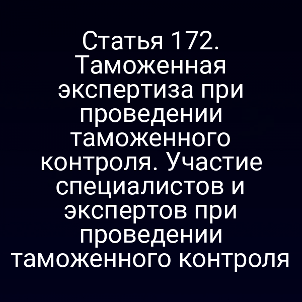 Статья 172. Таможенная экспертиза при проведении таможенного контроля. Участие специалистов и экспертов при проведении таможенного контроля