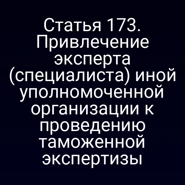 Статья 173. Привлечение эксперта (специалиста) иной уполномоченной организации к проведению таможенной экспертизы