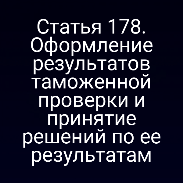 Статья 178. Оформление результатов таможенной проверки и принятие решений по ее результатам