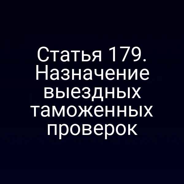 Статья 179. Назначение выездных таможенных проверок