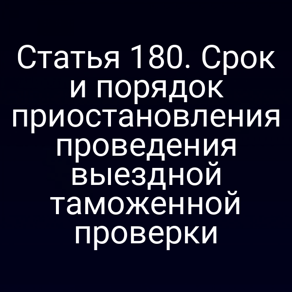 Статья 180. Срок и порядок приостановления проведения выездной таможенной проверки