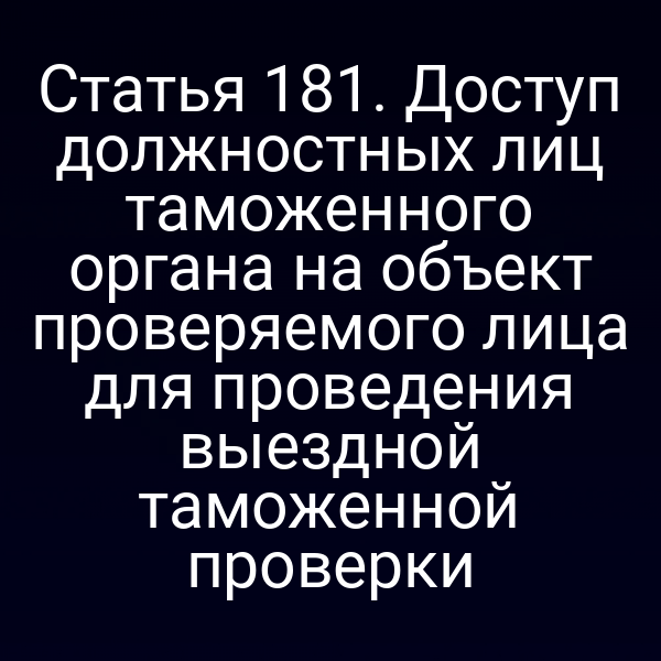 Статья 181. Доступ должностных лиц таможенного органа на объект проверяемого лица для проведения выездной таможенной проверки